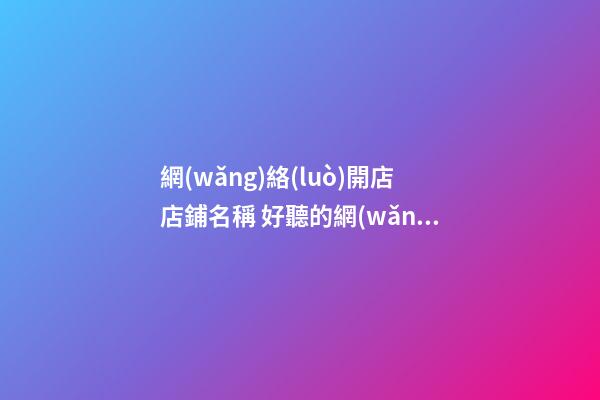 網(wǎng)絡(luò)開店店鋪名稱 好聽的網(wǎng)店店鋪名字-名學(xué)網(wǎng)